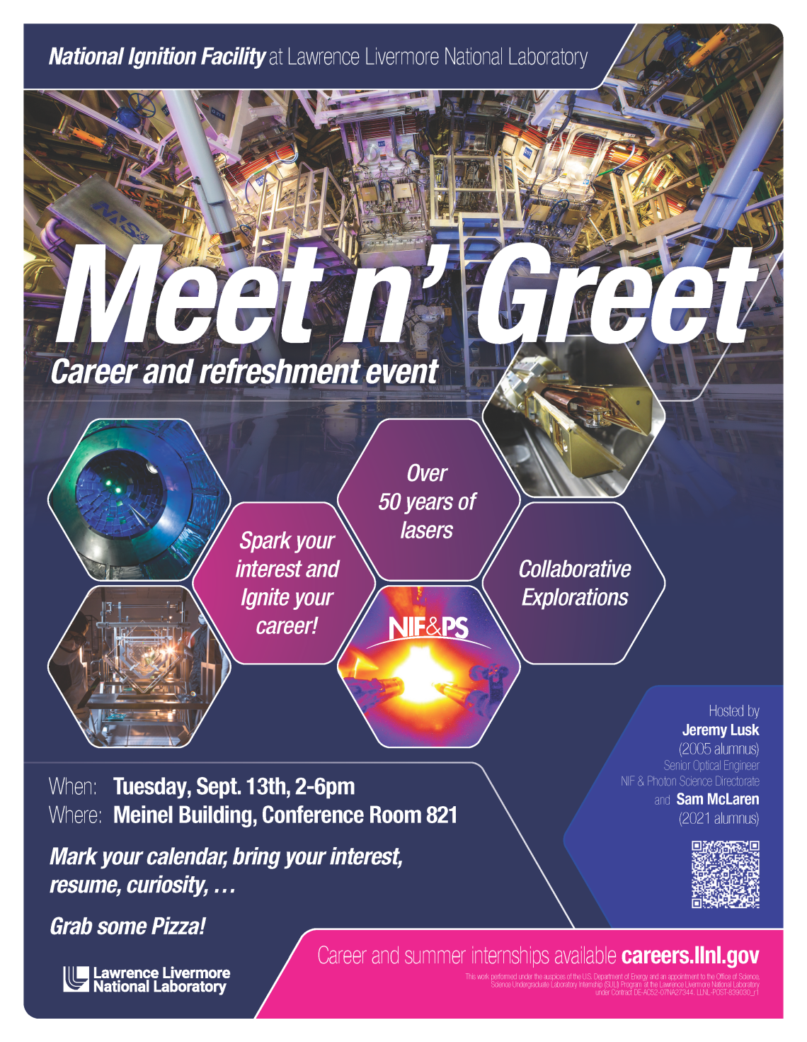 National Ignition Facility at Lawrence Livermore National Laboratory Meet n' Greet - Career and refreshment event  Spark your interest and ignite your career! Over 50 years of lasers Collaborative Explorations  When: Tuesday, September 13th 2-6 pm Where: Meinel Building, Conference Room 821  Mark your calendar, bring your interest, resume, curiosity... Grab some Pizza!  Careers and summer internships available careers.llnl.gov